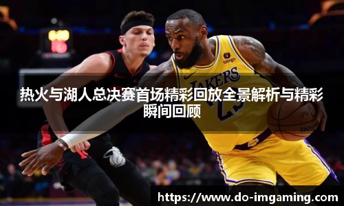 热火与湖人总决赛首场精彩回放全景解析与精彩瞬间回顾